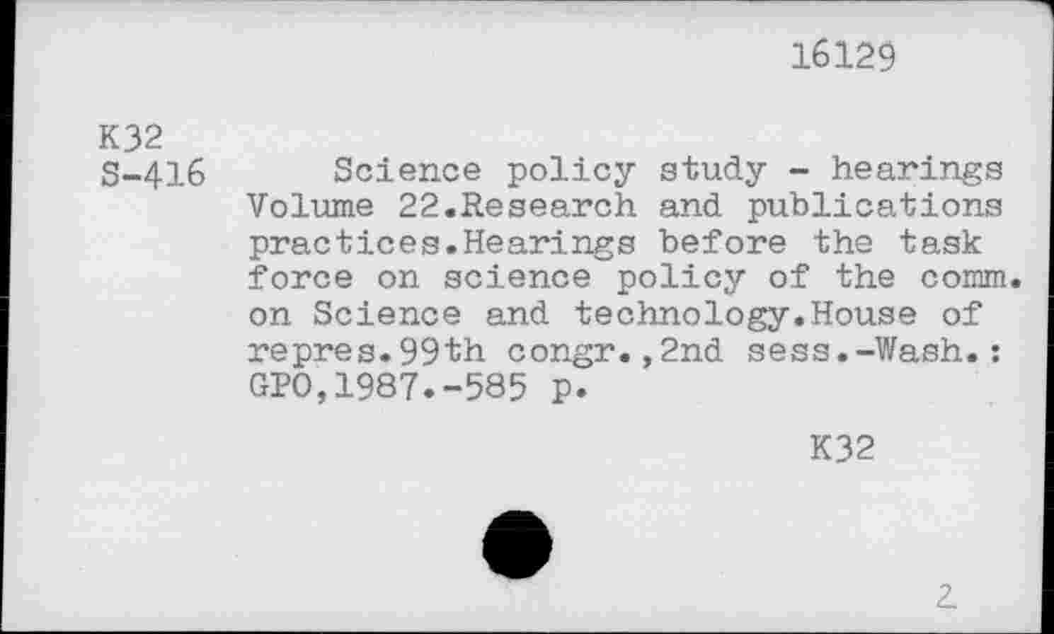 ﻿16129
K32 S-416
Science policy study - hearings Volume 22.Research and publications practices.Hearings before the task force on science policy of the comm, on Science and technology.House of repres.99th congr.,2nd sess.-Wash.: GPO,1987.-585 p.
K32